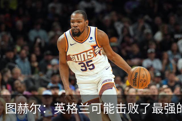 图赫尔：英格兰可能击败了最强的法国，和西班牙的差距正在缩小