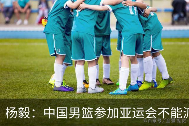 杨毅：中国男篮参加亚运会不能派二队或青年队打 必须要全力争冠